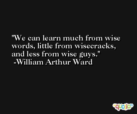 We can learn much from wise words, little from wisecracks, and less from wise guys. -William Arthur Ward