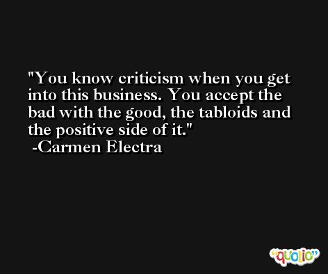 You know criticism when you get into this business. You accept the bad with the good, the tabloids and the positive side of it. -Carmen Electra
