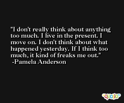 I don't really think about anything too much. I live in the present. I move on. I don't think about what happened yesterday. If I think too much, it kind of freaks me out. -Pamela Anderson