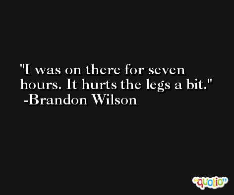 I was on there for seven hours. It hurts the legs a bit. -Brandon Wilson