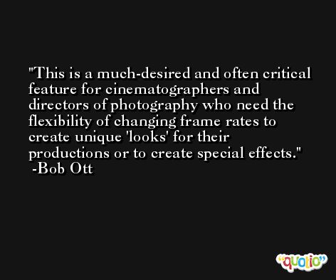 This is a much-desired and often critical feature for cinematographers and directors of photography who need the flexibility of changing frame rates to create unique 'looks' for their productions or to create special effects. -Bob Ott