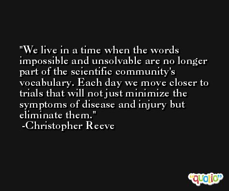 We live in a time when the words impossible and unsolvable are no longer part of the scientific community's vocabulary. Each day we move closer to trials that will not just minimize the symptoms of disease and injury but eliminate them. -Christopher Reeve