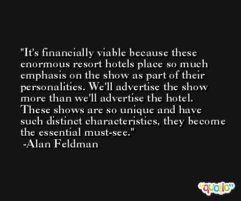 It's financially viable because these enormous resort hotels place so much emphasis on the show as part of their personalities. We'll advertise the show more than we'll advertise the hotel. These shows are so unique and have such distinct characteristics, they become the essential must-see. -Alan Feldman