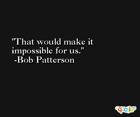 That would make it impossible for us. -Bob Patterson