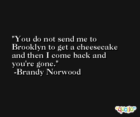 You do not send me to Brooklyn to get a cheesecake and then I come back and you're gone. -Brandy Norwood