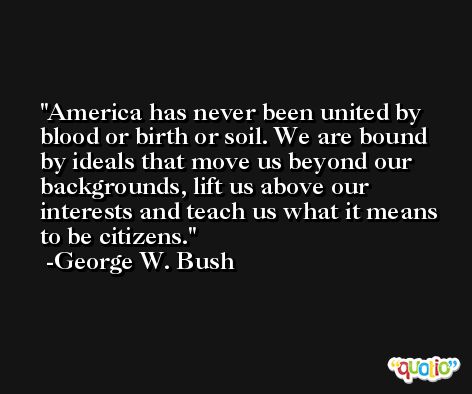 America has never been united by blood or birth or soil. We are bound by ideals that move us beyond our backgrounds, lift us above our interests and teach us what it means to be citizens. -George W. Bush