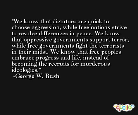 We know that dictators are quick to choose aggression, while free nations strive to resolve differences in peace. We know that oppressive governments support terror, while free governments fight the terrorists in their midst. We know that free peoples embrace progress and life, instead of becoming the recruits for murderous ideologies. -George W. Bush
