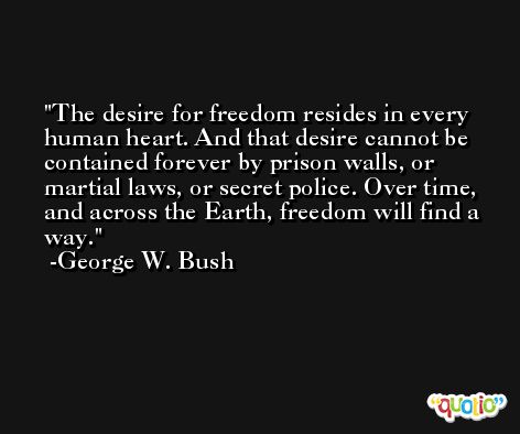 The desire for freedom resides in every human heart. And that desire cannot be contained forever by prison walls, or martial laws, or secret police. Over time, and across the Earth, freedom will find a way. -George W. Bush