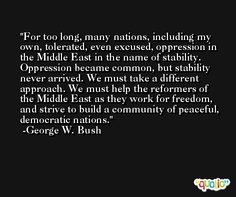 For too long, many nations, including my own, tolerated, even excused, oppression in the Middle East in the name of stability. Oppression became common, but stability never arrived. We must take a different approach. We must help the reformers of the Middle East as they work for freedom, and strive to build a community of peaceful, democratic nations. -George W. Bush