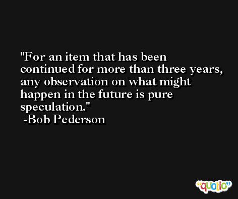 For an item that has been continued for more than three years, any observation on what might happen in the future is pure speculation. -Bob Pederson