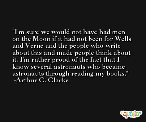 I'm sure we would not have had men on the Moon if it had not been for Wells and Verne and the people who write about this and made people think about it. I'm rather proud of the fact that I know several astronauts who became astronauts through reading my books. -Arthur C. Clarke