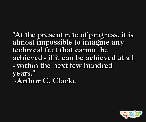 At the present rate of progress, it is almost impossible to imagine any technical feat that cannot be achieved - if it can be achieved at all - within the next few hundred years. -Arthur C. Clarke