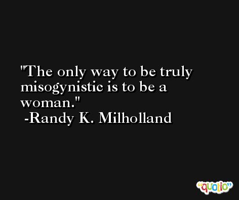 The only way to be truly misogynistic is to be a woman. -Randy K. Milholland