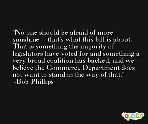 No one should be afraid of more sunshine -- that's what this bill is about. That is something the majority of legislators have voted for and something a very broad coalition has backed, and we believe the Commerce Department does not want to stand in the way of that. -Bob Phillips