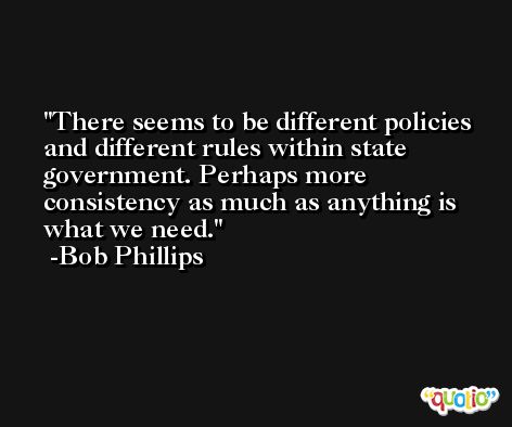 There seems to be different policies and different rules within state government. Perhaps more consistency as much as anything is what we need. -Bob Phillips