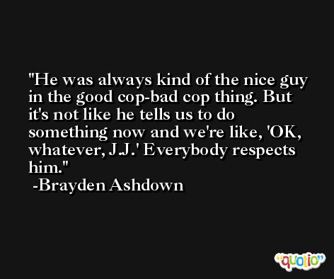 He was always kind of the nice guy in the good cop-bad cop thing. But it's not like he tells us to do something now and we're like, 'OK, whatever, J.J.' Everybody respects him. -Brayden Ashdown