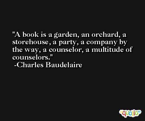 A book is a garden, an orchard, a storehouse, a party, a company by the way, a counselor, a multitude of counselors. -Charles Baudelaire
