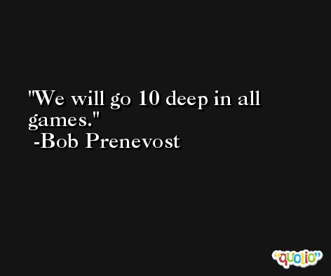 We will go 10 deep in all games. -Bob Prenevost