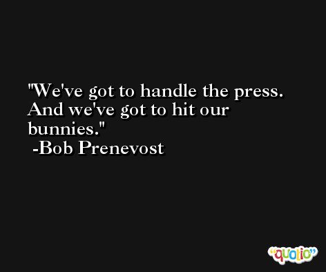 We've got to handle the press. And we've got to hit our bunnies. -Bob Prenevost