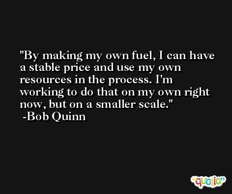 By making my own fuel, I can have a stable price and use my own resources in the process. I'm working to do that on my own right now, but on a smaller scale. -Bob Quinn