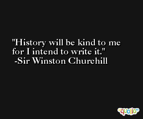 History will be kind to me for I intend to write it. -Sir Winston Churchill