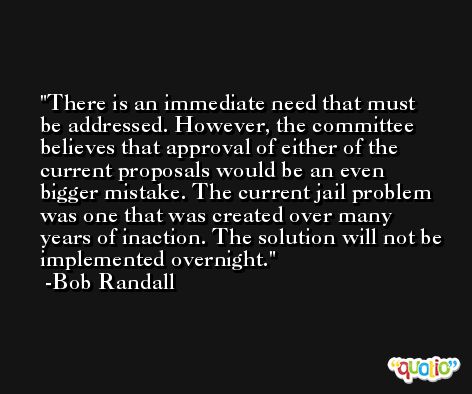 There is an immediate need that must be addressed. However, the committee believes that approval of either of the current proposals would be an even bigger mistake. The current jail problem was one that was created over many years of inaction. The solution will not be implemented overnight. -Bob Randall