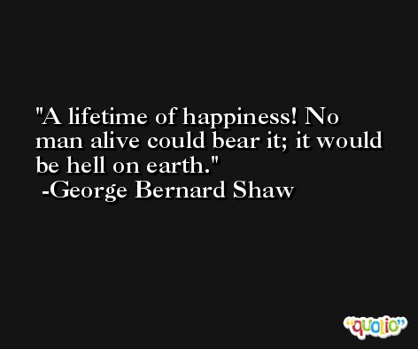 A lifetime of happiness! No man alive could bear it; it would be hell on earth.  -George Bernard Shaw
