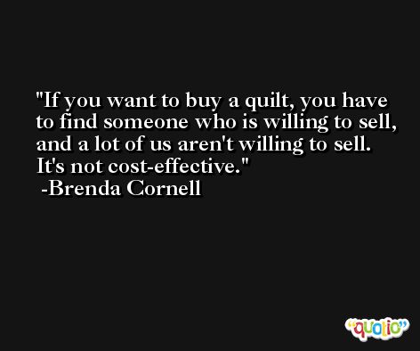 If you want to buy a quilt, you have to find someone who is willing to sell, and a lot of us aren't willing to sell. It's not cost-effective. -Brenda Cornell