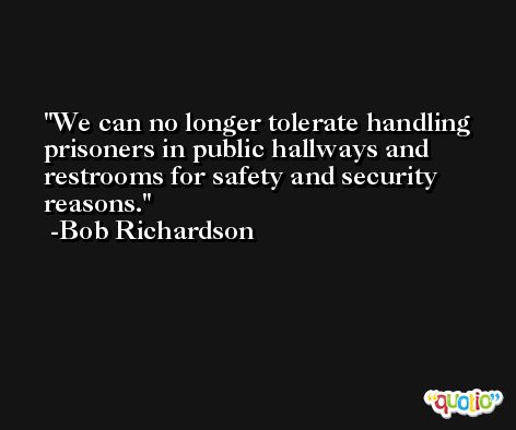 We can no longer tolerate handling prisoners in public hallways and restrooms for safety and security reasons. -Bob Richardson