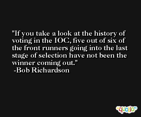 If you take a look at the history of voting in the IOC, five out of six of the front runners going into the last stage of selection have not been the winner coming out. -Bob Richardson