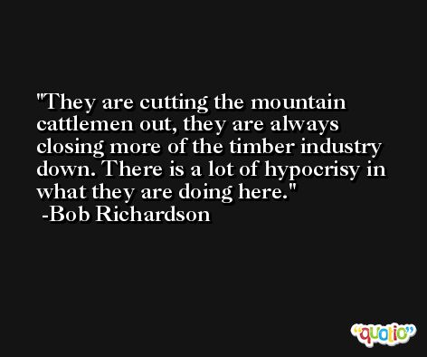 They are cutting the mountain cattlemen out, they are always closing more of the timber industry down. There is a lot of hypocrisy in what they are doing here. -Bob Richardson