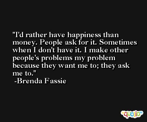 I'd rather have happiness than money. People ask for it. Sometimes when I don't have it. I make other people's problems my problem because they want me to; they ask me to. -Brenda Fassie