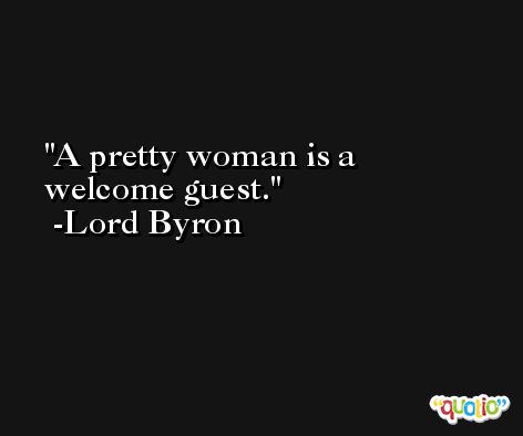 A pretty woman is a welcome guest. -Lord Byron