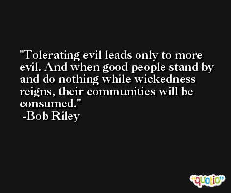 Tolerating evil leads only to more evil. And when good people stand by and do nothing while wickedness reigns, their communities will be consumed. -Bob Riley