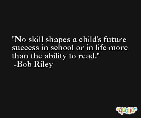 No skill shapes a child's future success in school or in life more than the ability to read. -Bob Riley