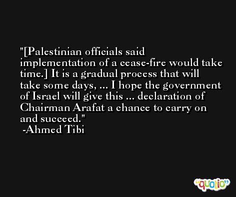 [Palestinian officials said implementation of a cease-fire would take time.] It is a gradual process that will take some days, ... I hope the government of Israel will give this ... declaration of Chairman Arafat a chance to carry on and succeed. -Ahmed Tibi