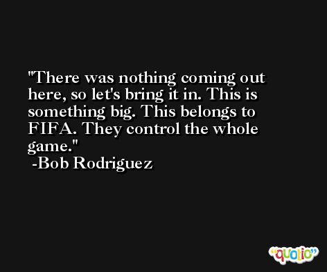 There was nothing coming out here, so let's bring it in. This is something big. This belongs to FIFA. They control the whole game. -Bob Rodriguez