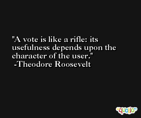 A vote is like a rifle: its usefulness depends upon the character of the user.  -Theodore Roosevelt