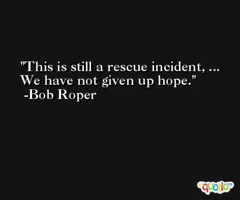 This is still a rescue incident, ... We have not given up hope. -Bob Roper