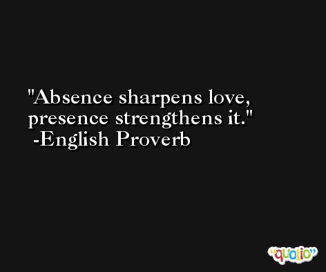Absence sharpens love, presence strengthens it.  -English Proverb