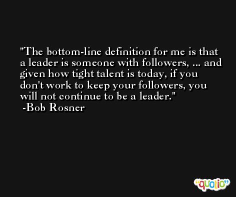 The bottom-line definition for me is that a leader is someone with followers, ... and given how tight talent is today, if you don't work to keep your followers, you will not continue to be a leader. -Bob Rosner