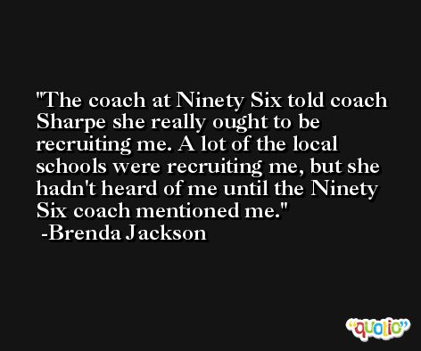 The coach at Ninety Six told coach Sharpe she really ought to be recruiting me. A lot of the local schools were recruiting me, but she hadn't heard of me until the Ninety Six coach mentioned me. -Brenda Jackson