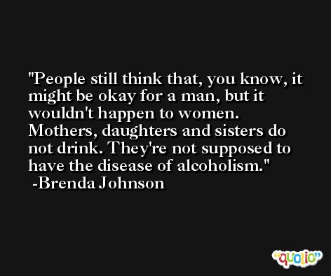 People still think that, you know, it might be okay for a man, but it wouldn't happen to women. Mothers, daughters and sisters do not drink. They're not supposed to have the disease of alcoholism. -Brenda Johnson