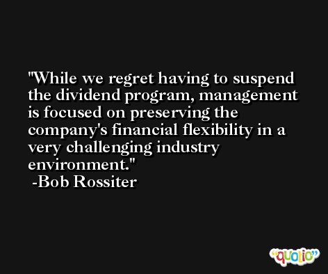 While we regret having to suspend the dividend program, management is focused on preserving the company's financial flexibility in a very challenging industry environment. -Bob Rossiter