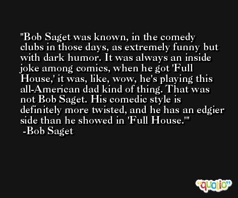 Bob Saget was known, in the comedy clubs in those days, as extremely funny but with dark humor. It was always an inside joke among comics, when he got 'Full House,' it was, like, wow, he's playing this all-American dad kind of thing. That was not Bob Saget. His comedic style is definitely more twisted, and he has an edgier side than he showed in 'Full House.' -Bob Saget