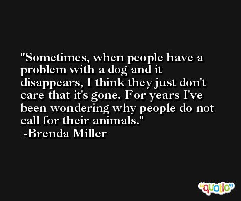 Sometimes, when people have a problem with a dog and it disappears, I think they just don't care that it's gone. For years I've been wondering why people do not call for their animals. -Brenda Miller