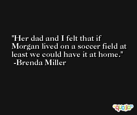 Her dad and I felt that if Morgan lived on a soccer field at least we could have it at home. -Brenda Miller
