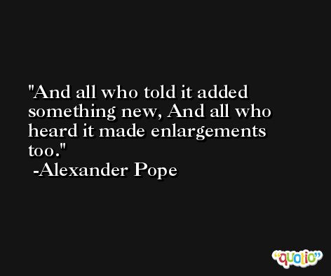 And all who told it added something new, And all who heard it made enlargements too. -Alexander Pope