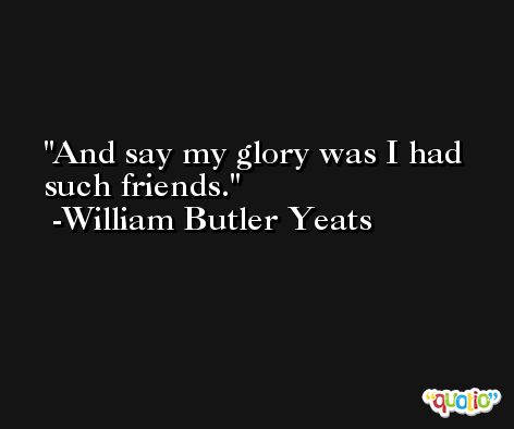 And say my glory was I had such friends. -William Butler Yeats