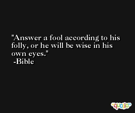 Answer a fool according to his folly, or he will be wise in his own eyes. -Bible